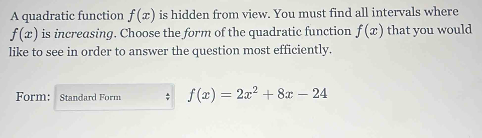 A quadratic function f(x) is hidden from view. You must find all intervals where
f(x) is increasing. Choose the form of the quadratic function f(x) that you would 
like to see in order to answer the question most efficiently. 
Form: Standard Form
f(x)=2x^2+8x-24