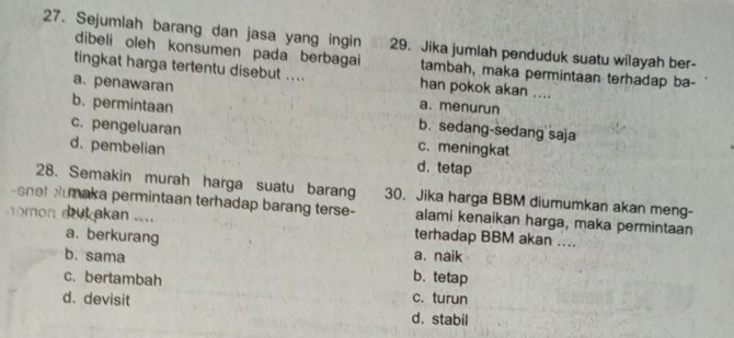 Sejumlah barang dan jasa yang ingin 29. Jika jumlah penduduk suatu wilayah ber-
dibeli oleh konsumen pada berbagai tambah, maka permintaan terhadap ba-
tingkat harga tertentu disebut .... han pokok akan ....
a. penawaran a. menurun
b. permintaan b. sedang-sedang saja
c. pengeluaran c. meningkat
d.pembelian d.tetap
28. Semakin murah harga suatu barang
-shef Humaka permintaan terhadap barang terse- 30. Jika harga BBM diumumkan akan meng-
alami kenaikan harga, maka permintaan
omon ak akan .... terhadap BBM akan ....
a. berkurang a.naik
b. sama b. tetap
c. bertambah c. turun
d. devisit d. stabil