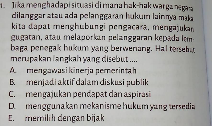 Jika menghadapi situasi di mana hak-hak warga negara
dilanggar atau ada pelanggaran hukum lainnya maka
kita dapat menghubungi pengacara, mengajukan
gugatan, atau melaporkan pelanggaran kepada lem-
baga penegak hukum yang berwenang. Hal tersebut
merupakan langkah yang disebut ....
A. mengawasi kinerja pemerintah
B. menjadi aktif dalam diskusi publik
C. mengajukan pendapat dan aspirasi
D. menggunakan mekanisme hukum yang tersedia
E. memilih dengan bijak