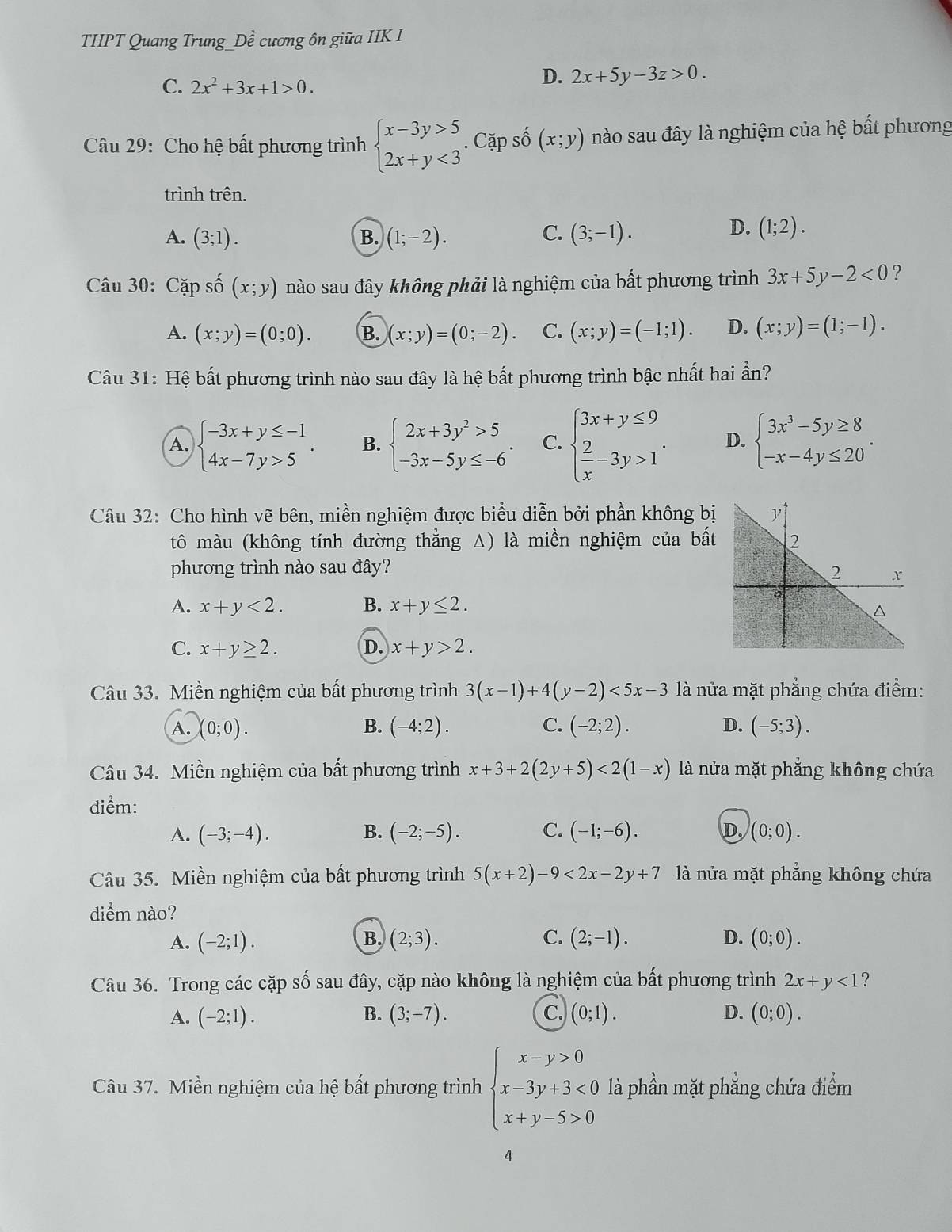 THPT Quang Trung Dhat e cương ôn giữa HK I
C. 2x^2+3x+1>0.
D. 2x+5y-3z>0.
Câu 29: Cho hệ bất phương trình beginarrayl x-3y>5 2x+y<3endarray.. Cặp số (x;y) nào sau đây là nghiệm của hệ bất phương
trình trên.
C.
A. (3;1). B. (1;-2). (3;-1).
D. (1;2).
Câu 30: Cặp số (x;y) nào sau đây không phải là nghiệm của bất phương trình 3x+5y-2<0</tex> ?
A. (x;y)=(0;0). B. (x;y)=(0;-2). C. (x;y)=(-1;1). D. (x;y)=(1;-1).
Câu 31: Hệ bất phương trình nào sau đây là hệ bất phương trình bậc nhất hai ần?
A. beginarrayl -3x+y≤ -1 4x-7y>5endarray. . B. beginarrayl 2x+3y^2>5 -3x-5y≤ -6endarray. . C. beginarrayl 3x+y≤ 9  2/x -3y>1endarray. . D. beginarrayl 3x^3-5y≥ 8 -x-4y≤ 20endarray. .
Câu 32: Cho hình vẽ bên, miền nghiệm được biểu diễn bởi phần không bị
tô màu (không tính đường thắng Δ) là miền nghiệm của bất
phương trình nào sau đây?
A. x+y<2. B. x+y≤ 2.
C. x+y≥ 2. D. x+y>2.
Câu 33. Miền nghiệm của bất phương trình 3(x-1)+4(y-2)<5x-3</tex>  là nửa mặt phẳng chứa điểm:
A. (0;0). B. (-4;2). C. (-2;2). D. (-5;3).
Câu 34. Miền nghiệm của bất phương trình x+3+2(2y+5)<2(1-x) là nửa mặt phẳng không chứa
điểm:
B.
A. (-3;-4). (-2;-5). C. (-1;-6). D. (0;0).
Câu 35. Miền nghiệm của bất phương trình 5(x+2)-9<2x-2y+7 là nửa mặt phẳng không chứa
điểm nào?
B.
A. (-2;1). (2;3). C. (2;-1). D. (0;0).
Câu 36. Trong các cặp số sau đây, cặp nào không là nghiệm của bất phương trình 2x+y<1</tex> ?
c.
A. (-2;1). B. (3;-7). (0;1). D. (0;0).
Câu 37. Miền nghiệm của hệ bất phương trình beginarrayl x-y>0 x-3y+3<0 x+y-5>0endarray. là phần mặt phẳng chứa điểm
4