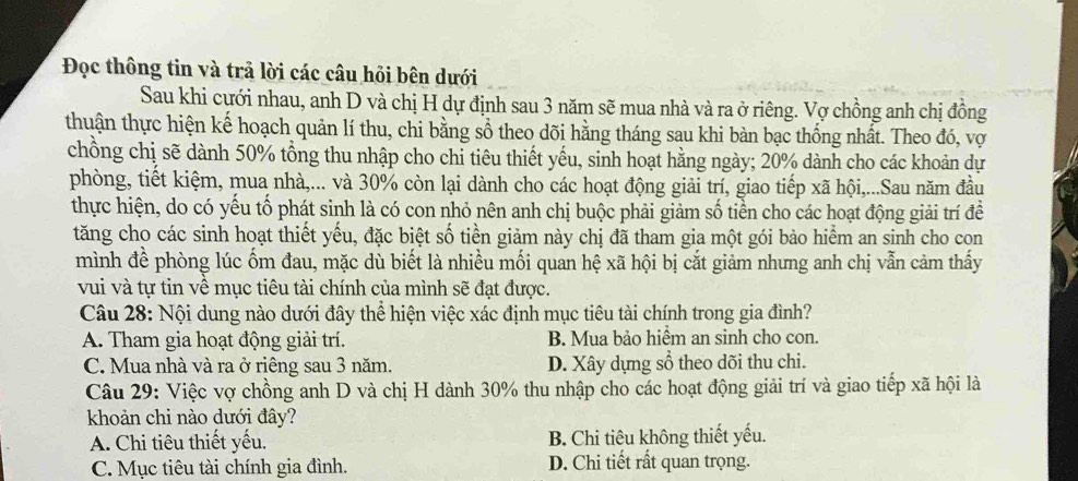 Đọc thông tin và trả lời các câu hỏi bên dưới
Sau khi cưới nhau, anh D và chị H dự định sau 3 năm sẽ mua nhà và ra ở riêng. Vợ chồng anh chị đồng
thuận thực hiện kế hoạch quản lí thu, chi bằng sổ theo dõi hằng tháng sau khi bàn bạc thống nhất. Theo đó, vợ
chồng chị sẽ dành 50% tổng thu nhập cho chi tiêu thiết yếu, sinh hoạt hằng ngày; 20% dành cho các khoản dự
phòng, tiết kiệm, mua nhà,... và 30% còn lại dành cho các hoạt động giải trí, giao tiếp xã hội,...Sau năm đầu
thực hiện, do có yếu tố phát sinh là có con nhỏ nên anh chị buộc phải giảm số tiền cho các hoạt động giải trí đề
tăng cho các sinh hoạt thiết yếu, đặc biệt số tiền giảm này chị đã tham gia một gói bảo hiểm an sinh cho con
mình đề phòng lúc ốm đau, mặc dù biết là nhiều mối quan hệ xã hội bị cắt giảm nhưng anh chị vẫn cảm thấy
vui và tự tin về mục tiêu tài chính của mình sẽ đạt được.
Câu 28: Nội dung nào dưới đây thể hiện việc xác định mục tiêu tài chính trong gia đình?
A. Tham gia hoạt động giải trí. B. Mua bảo hiểm an sinh cho con.
C. Mua nhà và ra ở riêng sau 3 năm. D. Xây dựng sổ theo dõi thu chi.
Câu 29: Việc vợ chồng anh D và chị H dành 30% thu nhập cho các hoạt động giải trí và giao tiếp xã hội là
khoản chi nào dưới đây?
A. Chi tiêu thiết yếu. B. Chi tiêu không thiết yếu.
C. Mục tiêu tài chính gia đình. D. Chi tiết rất quan trọng.