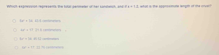 Which expression represents the total perimeter of her sandwich, and if x=1.2 , what is the approximate length of the crust?
8x^2+34;43.6centimeters
4x^2+17:21.8centimeters
8x^2+34:45.52 centimeters
4x^2+17:22.76 Centimeters