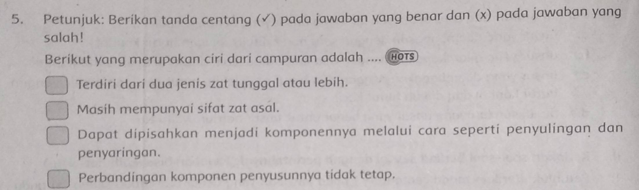 Petunjuk: Beríkan tanda centang (√) pada jawaban yang benar dan (x) pada jawaban yang
salah !
Berikut yang merupakan ciri dari campuran adalah .... hots
Terdiri darí dua jenis zat tunggal atau lebih.
Masih mempunyai sifat zat asal.
Dapat dipisahkan menjadi komponennya melalui cara seperti penyulingan dan
penyaringan.
Perbandingan komponen penyusunnya tidak tetap.