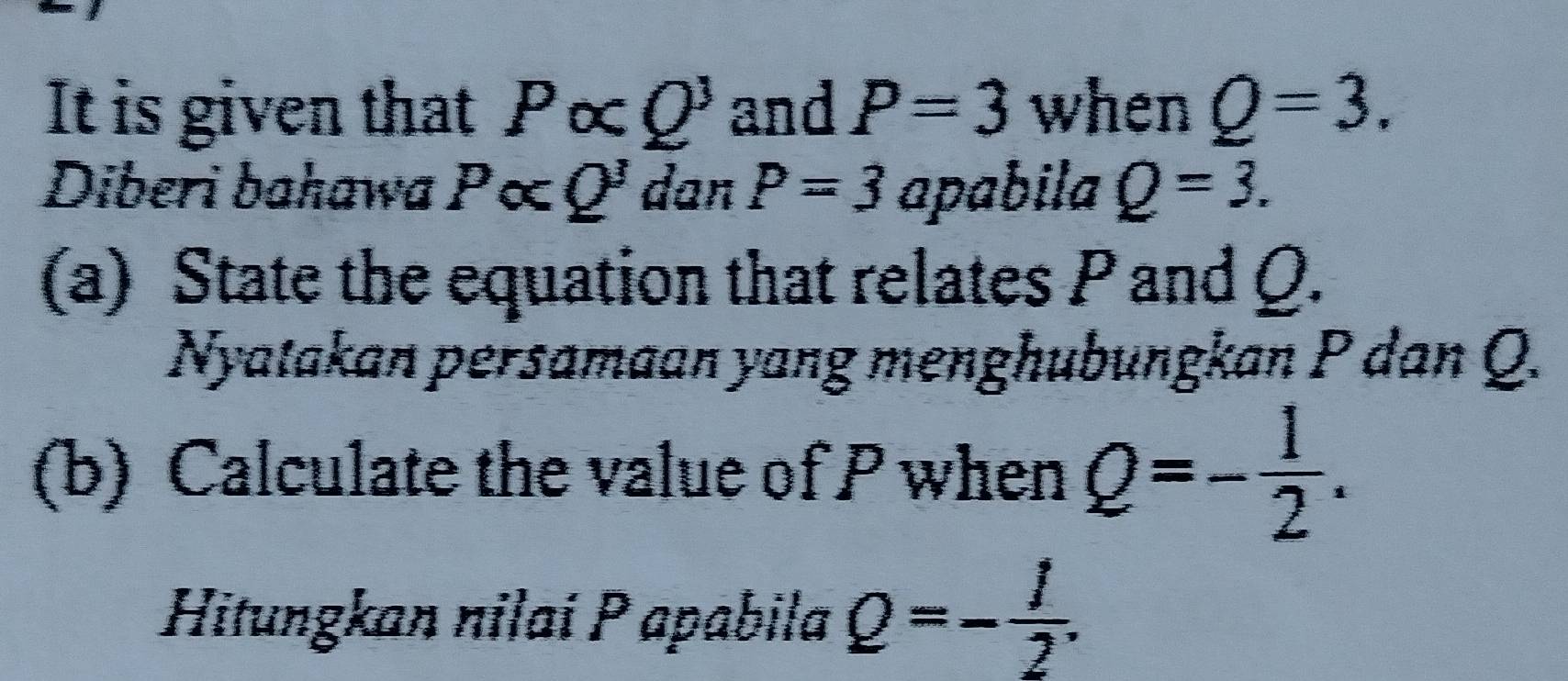 It is given that Palpha Q^3 and P=3 when Q=3. 
Diberi bahawa Palpha Q' dan P=3 apabila Q=3. 
(a) State the equation that relates P and Q. 
Nyatakan persamaan yang menghubungkan P dan Q. 
(b) Calculate the value of P when Q=- 1/2 . 
Hitungkan nilai P apabila Q=- 1/2 .