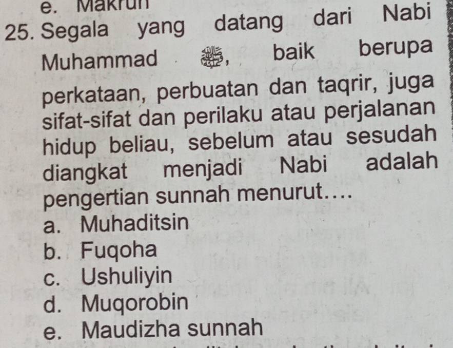 Makrun
25. Segala yang datang dari Nabi
Muhammad baik berupa
perkataan, perbuatan dan taqrir, juga
sifat-sifat dan perilaku atau perjalanan
hidup beliau, sebelum atau sesudah
diangkat menjadi Nabi adalah
pengertian sunnah menurut....
a. Muhaditsin
b. Fuqoha
c. Ushuliyin
d. Muqorobin
e. Maudizha sunnah