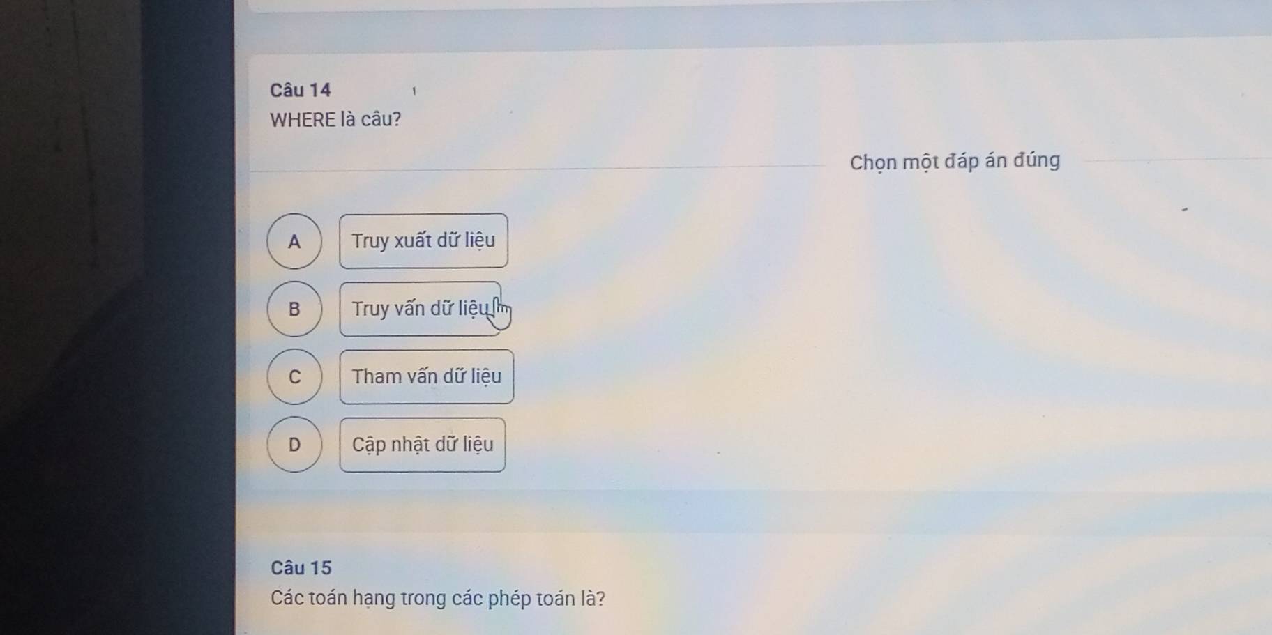 WHERE là câu?
Chọn một đáp án đúng
A Truy xuất dữ liệu
B Truy vấn dữ liệu m
C Tham vấn dữ liệu
D Cập nhật dữ liệu
Câu 15
Các toán hạng trong các phép toán là?