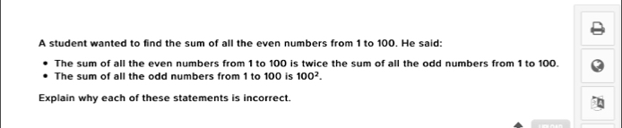 A student wanted to find the sum of all the even numbers from 1 to 100. He said: 
The sum of all the even numbers from 1 to 100 is twice the sum of all the odd numbers from 1 to 100. 
The sum of all the odd numbers from 1 to 100 is 100^2. 
Explain why each of these statements is incorrect.