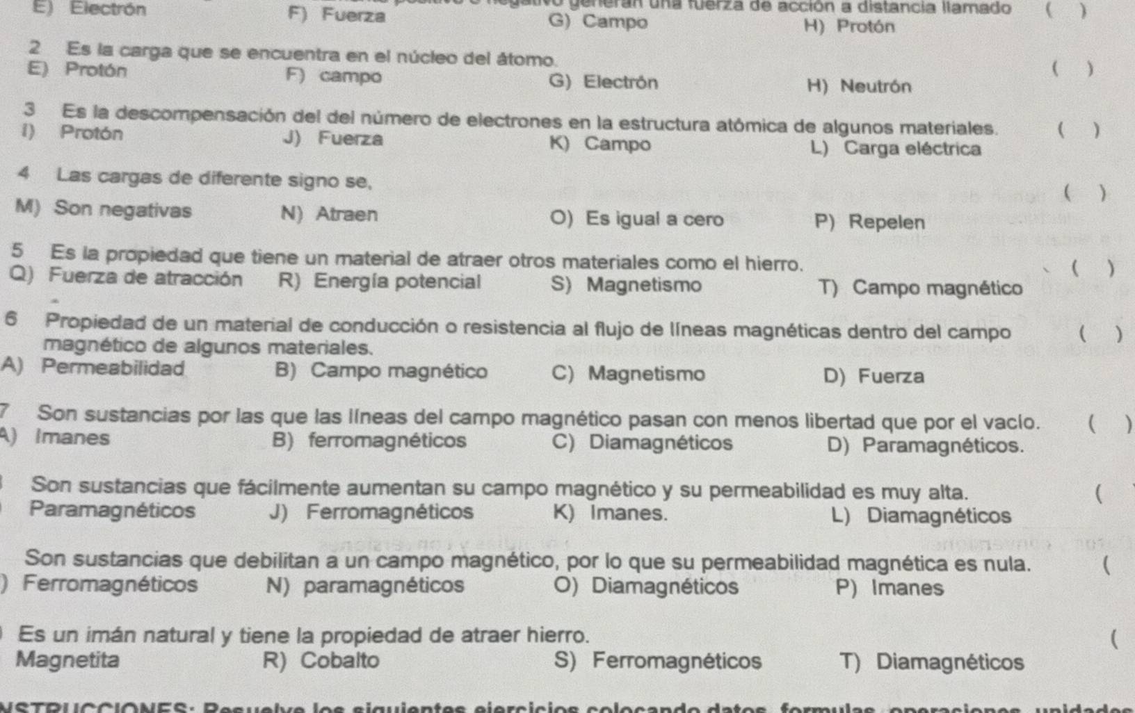 generan una fuerza de acción a distancia llamado  )
E) Electrón F) Fuerza G) Campo H) Protón
2 Es la carga que se encuentra en el núcleo del átomo.
( )
E) Protón F) campo G) Electrón H) Neutrón
3 Es la descompensación del del número de electrones en la estructura atómica de algunos materiales.  )
i) Protón J) Fuerza K) Campo L) Carga eléctrica
4 Las cargas de diferente signo se,
 
M) Son negativas N) Atraen O) Es igual a cero P) Repelen
5 Es la propiedad que tiene un material de atraer otros materiales como el hierro. ( )
Q) Fuerza de atracción R) Energía potencial S) Magnetismo T) Campo magnético
6 Propiedad de un material de conducción o resistencia al flujo de líneas magnéticas dentro del campo ( )
magnético de algunos materiales.
A) Permeabilidad B) Campo magnético C) Magnetismo D) Fuerza
7 Son sustancias por las que las líneas del campo magnético pasan con menos libertad que por el vacío. ( )
A) Imanes B) ferromagnéticos C) Diamagnéticos D) Paramagnéticos.
Son sustancias que fácilmente aumentan su campo magnético y su permeabilidad es muy alta. 
Paramagnéticos J) Ferromagnéticos K) Imanes. L) Diamagnéticos
Son sustancias que debilitan a un campo magnético, por lo que su permeabilidad magnética es nula. (
) Ferromagnéticos N) paramagnéticos O) Diamagnéticos P) Imanes
Es un imán natural y tiene la propiedad de atraer hierro. (
Magnetita R) Cobalto S) Ferromagnéticos T) Diamagnéticos