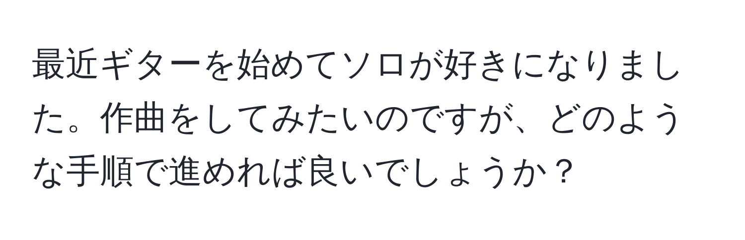 最近ギターを始めてソロが好きになりました。作曲をしてみたいのですが、どのような手順で進めれば良いでしょうか？