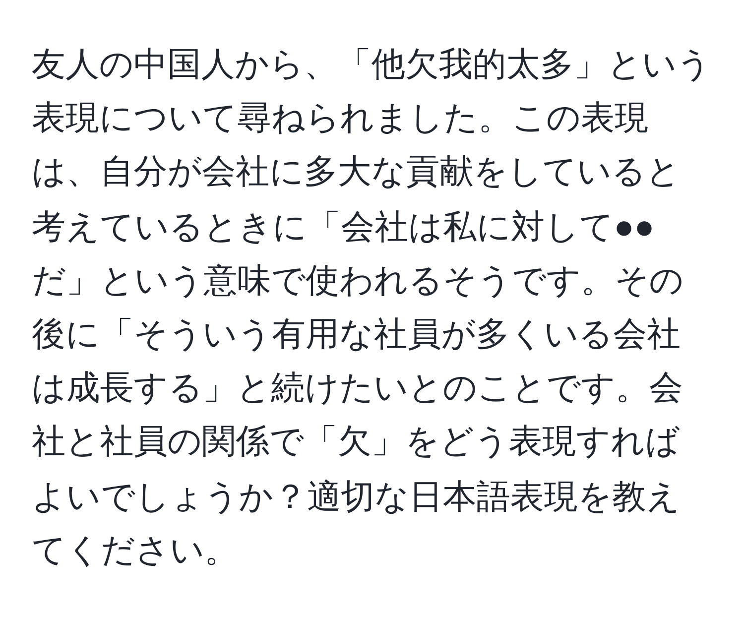 友人の中国人から、「他欠我的太多」という表現について尋ねられました。この表現は、自分が会社に多大な貢献をしていると考えているときに「会社は私に対して●●だ」という意味で使われるそうです。その後に「そういう有用な社員が多くいる会社は成長する」と続けたいとのことです。会社と社員の関係で「欠」をどう表現すればよいでしょうか？適切な日本語表現を教えてください。