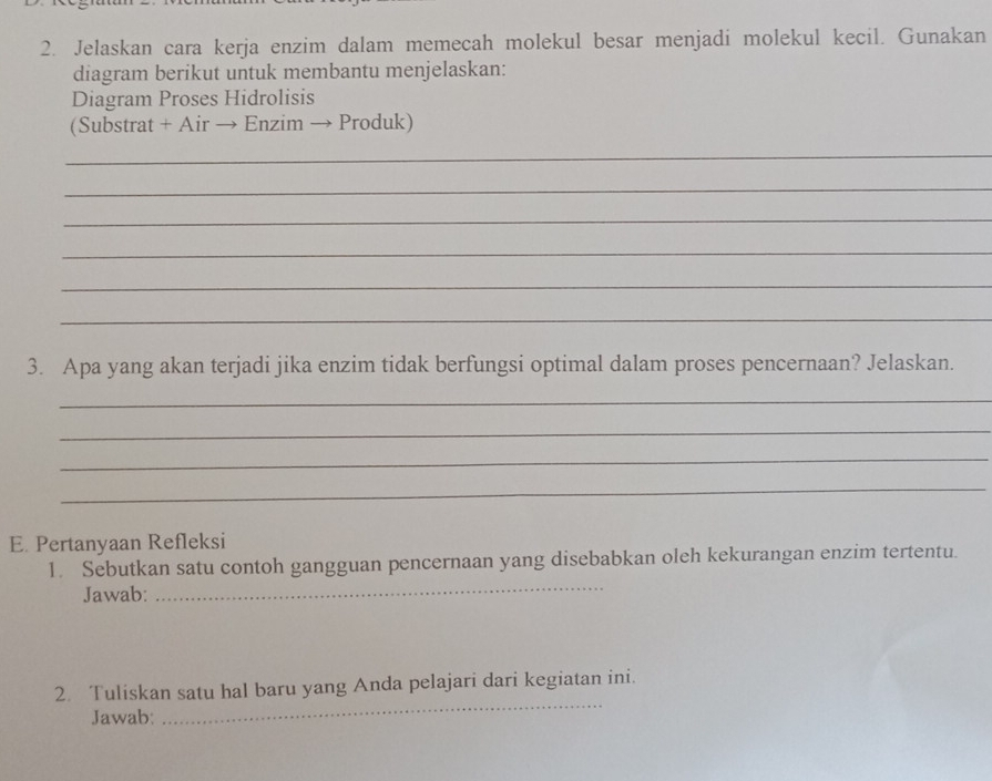 Jelaskan cara kerja enzim dalam memecah molekul besar menjadi molekul kecil. Gunakan 
diagram berikut untuk membantu menjelaskan: 
Diagram Proses Hidrolisis 
(Substrat + Air → Enzim → Produk) 
_ 
_ 
_ 
_ 
_ 
_ 
3. Apa yang akan terjadi jika enzim tidak berfungsi optimal dalam proses pencernaan? Jelaskan. 
_ 
_ 
_ 
_ 
E. Pertanyaan Refleksi 
1. Sebutkan satu contoh gangguan pencernaan yang disebabkan oleh kekurangan enzim tertentu. 
Jawab: 
_ 
_ 
2. Tuliskan satu hal baru yang Anda pelajari dari kegiatan ini. 
Jawab: