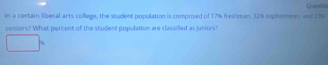 Questio 
In a certain liberal arts college, the student population is comprised of 17% freshman, 32% sophomores, and 23%
seniors? What percent of the student population are classified as juniors?