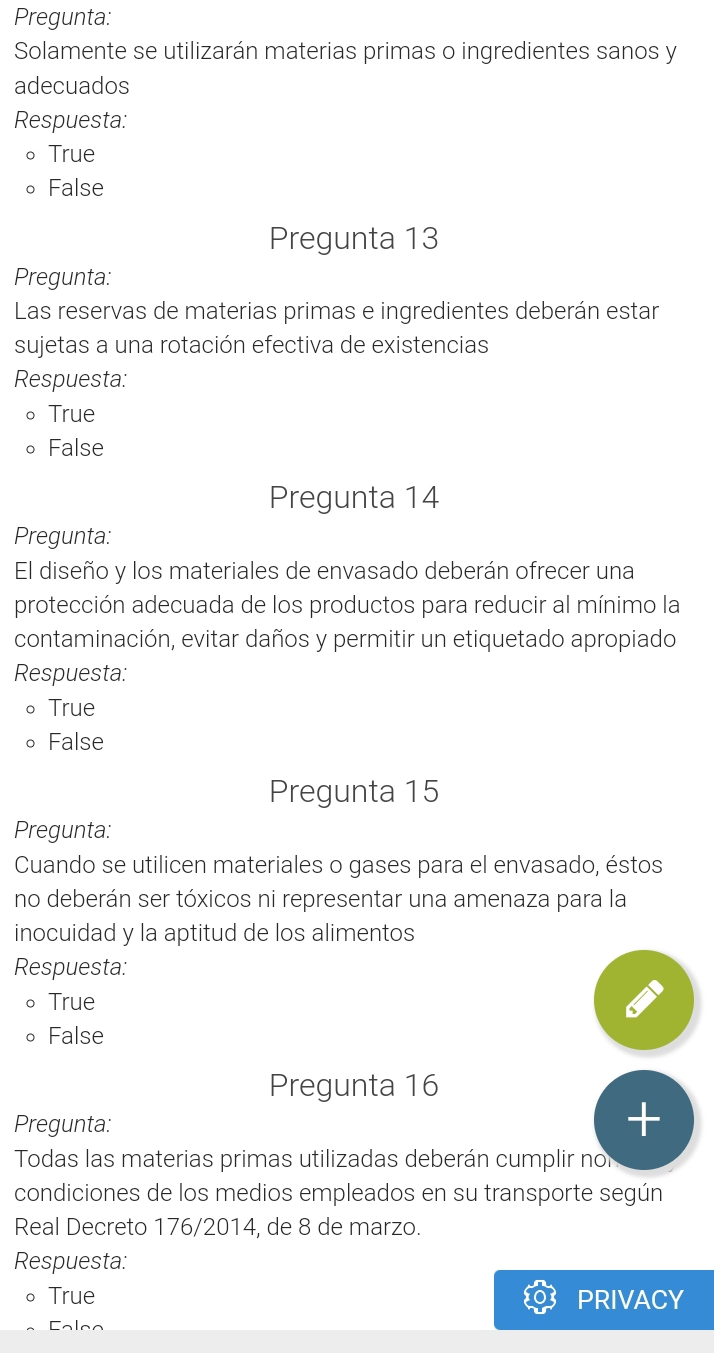 Pregunta:
Solamente se utilizarán materias primas o ingredientes sanos y
adecuados
Respuesta:
。True
。 False
Pregunta 13
Pregunta:
Las reservas de materias primas e ingredientes deberán estar
sujetas a una rotación efectiva de existencias
Respuesta:
。 True
。 False
Pregunta 14
Pregunta:
El diseño y los materiales de envasado deberán ofrecer una
protección adecuada de los productos para reducir al mínimo la
contaminación, evitar daños y permitir un etiquetado apropiado
Respuesta:
True
False
Pregunta 15
Pregunta:
Cuando se utilicen materiales o gases para el envasado, éstos
no deberán ser tóxicos ni representar una amenaza para la
inocuidad y la aptitud de los alimentos
Respuesta:
。 True
。 False
Pregunta 16
Pregunta:
+
Todas las materias primas utilizadas deberán cumplir no
condiciones de los medios empleados en su transporte según
Real Decreto 176/2014, de 8 de marzo.
Respuesta:
。 True PRIVACY