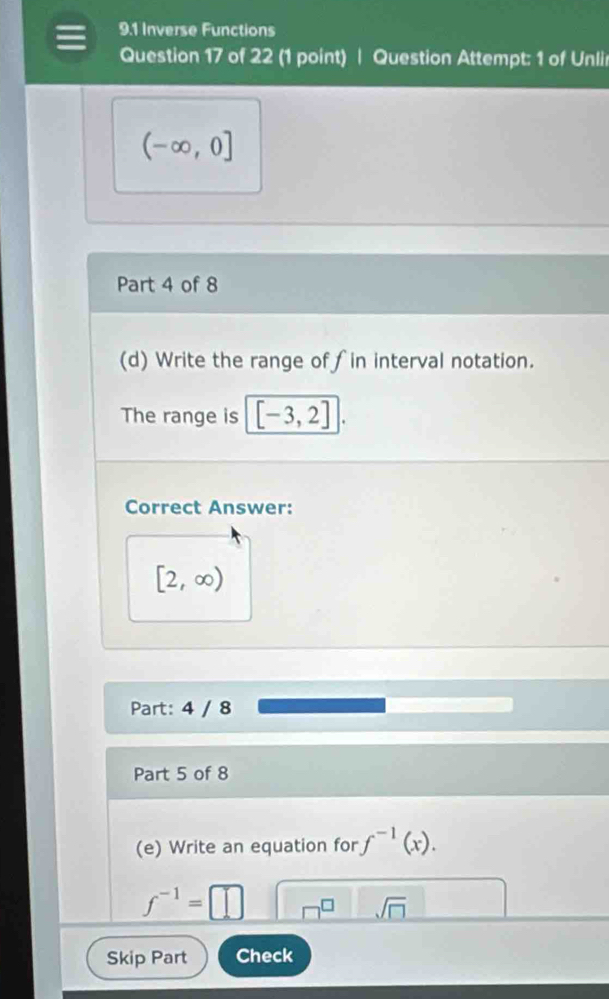 9.1 Inverse Functions 
Question 17 of 22 (1 point) | Question Attempt: 1 of Unlir
(-∈fty ,0]
Part 4 of 8 
(d) Write the range of∫in interval notation. 
The range is [-3,2] | 
Correct Answer:
[2,∈fty )
Part: 4 / 8 
Part 5 of 8 
(e) Write an equation for f^(-1)(x).
f^(-1)=[ □ 
sqrt(□ ) 
Skip Part Check