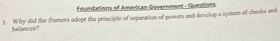 Foundations of American Government - Questions 
1. Why did the framers adopt the principle of separation of powers and develop a system of checks and 
balances?