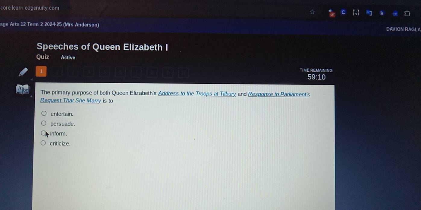 core learn edgenuity com
age Arts 12 Term 2 2024-25 (Mrs Anderson) DAVION RAGLA
Speeches of Queen Elizabeth I
Quiz Active
1
TIME REMAINING
59:10 
The primary purpose of both Queen Elizabeth's Address to the Troops at Tilbury and Response to Parliament's
Request That She Marry is to
entertain.
persuade.
inform.
criticize.