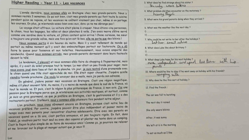 Higher Reading - Year 11 - Les vacances 3. What does he find strange about his sister ?
_
L'année dernière, nous sommes allés en Bretagne chez mes grands-parents. Nous y 4. What problem did they encounter on the motorway ?
sommes restés 3 semaines. Ce qui est bien, c'est mes grands-parents qui font toute la cuisine
pendant qu'on se repose, et les vacances ne coûtent vraiment pas cher, même si on partage 5. What were his grand parents doing when they arrived ?
les courses. En plus, je m'entends assez bien avec eux, donc ça ne me dérange pas l
_
Le voyage était affreux. La voiture était pleine à craquer. Nous étions cinq personnes, 6. What was the weather like the next day ?
le chien, tous les bagages, les vélos et deux planches à voile. J'en avais marre d'être serré o
_
comme une sardine dans la voiture, et j'étais content qu'on arrive ! Chose curieuse, ma sœur “)
_
a toujours une grande valise, mais une fois qu'on est là-bas, elle ne porte que des bikinis I 7. Why could he not write to her after the holidays ?
Nous sommes partis à six heures du matin. Mais il y avait tellement de monde qui
_
partait au même moment qu'il y avait des embouteillages partout sur l'autoroute. On a_dū 8. What does Luke like obout Brittony ?
faire la queue pour l'essence et aux toilettes. Heureusement, nous avions emporté des_
sandwichs. Quand nous sommes arrivés, mes grands-parents dormaient dans leurs fauteuils “_
devant la télé.
Le lendemain, il pleuvait et nous sommes allés faire du shopping à l'hypermarché, mais 9. What does Luke hope for his next holiday ?
après, il y avait du soleil presque tout le temps. La mer était un peu froide pour nager, mais_
nous avons joué dans l'eau et fait de la planche. Un jour, je suis rentré d'une promenade avec
_
le chien quand une fille s'est approchée de moi. Elle était super chouette. J'espère qu'elle 10. Where would he like to stay if he went away on holiday with his friends?
viendra l'année prochaine. J'ai vouly lui envoyer des e-mails, mais j'ai perdu son adresse.
En général, j'adore passer mes vacances en Bretagne. C'est une région magnifique, 11. Why does he like this sort of holiday ?
même s'il pleut souvent l'été. Au moins, il y a moins de monde que dans le sud de la France, où
_
tout le monde va. Et puis, c'est la région la plus pittoresque de France, à mon avis. J'ai une 12. Find the French 
passion pour la Bretagne parce que je m'intéresse aux activités nautiques, et surtout, comme
je suis un gros gourmand, ce que je préfère en Bretagne, c'est la gastronomie et il y a des The car was full to bursting
restaurants partout. D'ailleurs, nous y sommes allés plusieurs fois pendant notre séjour.
L'an prochain, nous irons sûrement encore en Bretagne, puisque c'est notre lieu de The next day it rained
vacances préféré. Par contre, j'espère pouvoir être plus indépendant et passer moins de
temps avec mes parents pour rencontrer d'autres adolescents. Etre avec ses parents en She only wears bikinis
vacances quand on a 16 ans, c'est parfois ennuyeux, et pas toujours rigolo. En fait, dans
l'idéal, je voudrais partir tout seul ou avec des copains et planter ma tente dans un camping. After, it was sunny
Cest la façon la plus simple de se faire de nouveaux amis ! Comme ça, je pourrais me relaxer
et me bronzer sur la plage et manger autant que je veux !!l We left at 6 in the morning
To eat as much as I like
Luc