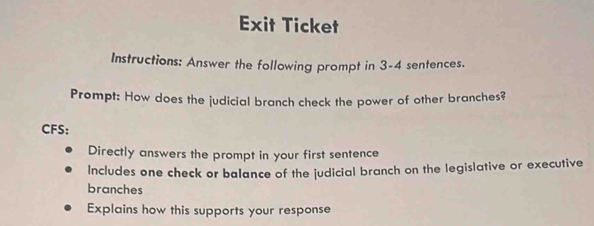 Exit Ticket 
Instructions: Answer the following prompt in 3 -4 sentences. 
Prompt: How does the judicial branch check the power of other branches? 
CFS: 
Directly answers the prompt in your first sentence 
Includes one check or balance of the judicial branch on the legislative or executive 
branches 
Explains how this supports your response