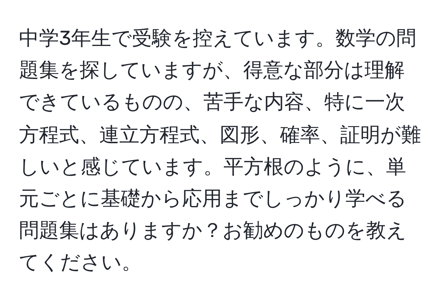 中学3年生で受験を控えています。数学の問題集を探していますが、得意な部分は理解できているものの、苦手な内容、特に一次方程式、連立方程式、図形、確率、証明が難しいと感じています。平方根のように、単元ごとに基礎から応用までしっかり学べる問題集はありますか？お勧めのものを教えてください。