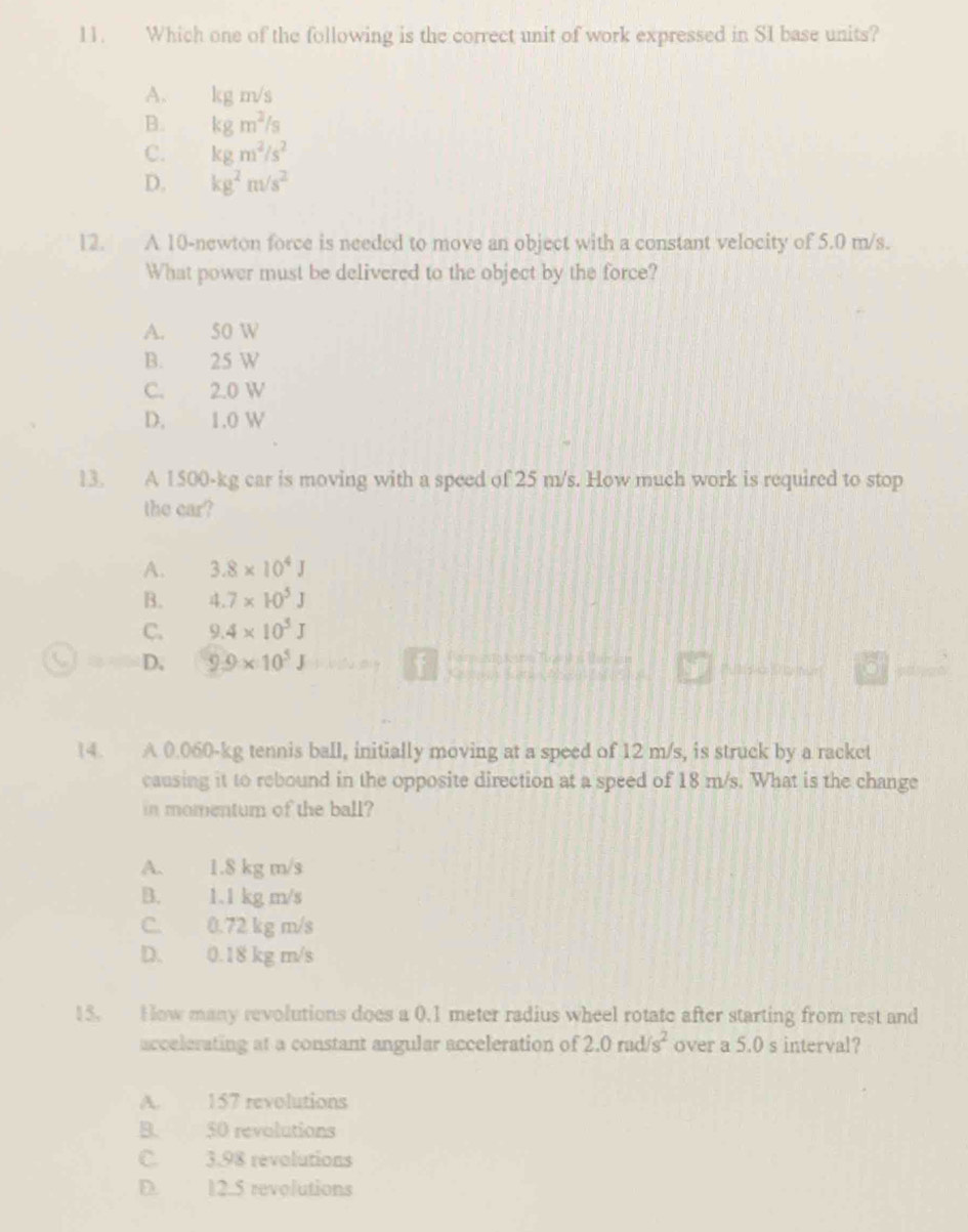 Which one of the following is the correct unit of work expressed in SI base units?
A. kg m/s
B. kgm^2/s
C. kgm^2/s^2
D. kg^2m/s^2
12. A 10-newton force is needed to move an object with a constant velocity of 5.0 m/s.
What power must be delivered to the object by the force?
A. 50 W
B. 25 W
C. 2.0 W
D. 1.0 W
13. A 1500-kg car is moving with a speed of 25 m/s. How much work is required to stop
the car?
A. 3.8* 10^4J
B. 4.7* 10^5J
C. 9.4* 10^5J
D, 9.9* 10^5J

14. A 0.060-kg tennis ball, initially moving at a speed of 12 m/s, is struck by a racket
causing it to rebound in the opposite direction at a speed of 18 m/s. What is the change
in momentum of the ball?
A. 1.8 kg m/s
B. 1.1 kg m/s
C. 0.72 kg m/s
D. 0.18 kg m/s
15. How many revolutions does a 0.1 meter radius wheel rotate after starting from rest and
accelerating at a constant angular acceleration of 2.0rad/s^2 over a 5.0 s interval?
A. 157 revolutions
B. 50 revolutions
C. 3.98 revolutions
D. 12.5 revolutions