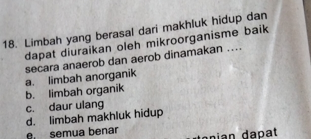 Limbah yang berasal dari makhluk hidup dan
dapat diuraikan oleh mikroorganisme baik
secara anaerob dan aerob dinamakan ....
a. limbah anorganik
b. limbah organik
c. daur ulang
d. limbah makhluk hidup
e. semua benar
an i an a p t