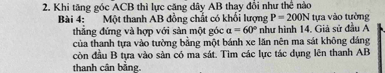 Khi tăng góc ACB thì lực căng dây AB thay đồi như thể nào 
Bài 4: Một thanh AB đồng chất có khối lượng P=200N tựa vào tường 
thăng đứng và hợp với sàn một góc alpha =60° như hình 14. Giả sử đầu A 
của thanh tựa vào tường bằng một bánh xe lăn nên ma sát không dáng 
còn đầu B tựa vào sàn có ma sát. Tìm các lực tác dụng lên thanh AB
thanh cân bằng.