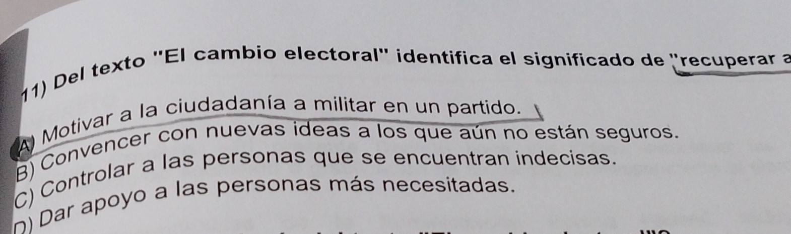 Del texto ''El cambio electoral' identifica el significado de "recuperar a
A) Motivar a la ciudadanía a militar en un partido.
B) Convencer con nuevas ideas a los que aún no están seguros.
C) Controlar a las personas que se encuentran indecisas.
n) Dar apoyo a las personas más necesitadas.