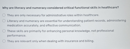 Why are literacy and numeracy considered critical functional skills in healthcare?
They are only necessary for administrative roles within healthcare.
Literacy and numeracy are essential for understanding patient records, administering
medication accurately, and effective communication.
These skills are primarily for enhancing personal knowledge, not professional
performance.
They are relevant only when dealing with insurance and billing.