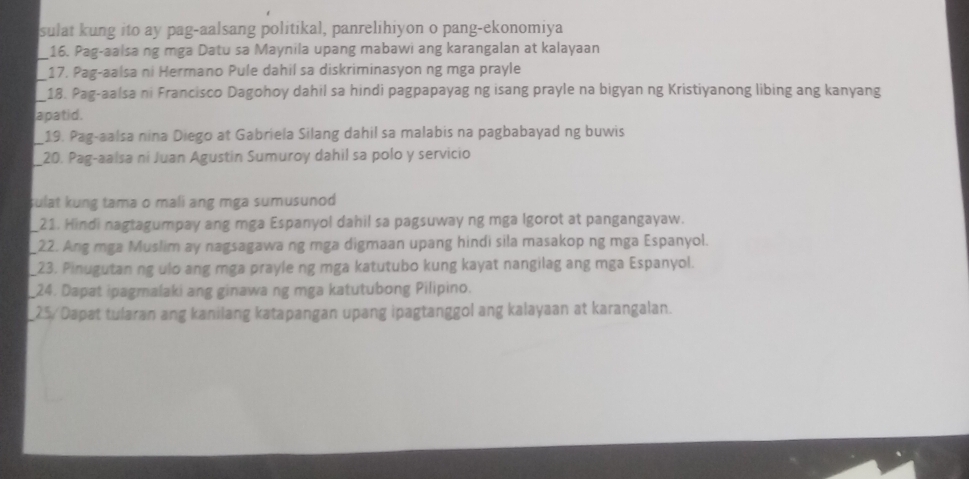 sulat kung ito ay pag-aalsang politikal, panrelihiyon o pang-ekonomiya 
_16. Pag-aalsa ng mga Datu sa Maynila upang mabawi ang karangalan at kalayaan 
_ 
17. Pag-aalsa ni Hermano Pule dahil sa diskriminasyon ng mga prayle 
_18. Pag-aalsa ni Francisco Dagohoy dahil sa hindi pagpapayag ng isang prayle na bigyan ng Kristiyanong libing ang kanyang 
apatid. 
19. Pag-aalsa nina Diego at Gabriela Silang dahil sa malabis na pagbabayad ng buwis 
_20. Pag-aalsa ni Juan Agustín Sumuroy dahil sa polo y servicio 
sulat kung tama o mali ang mga sumusunod 
21. Hindi nagtagumpay ang mga Espanyol dahil sa pagsuway ng mga Igorot at pangangayaw. 
22. Ang mga Muslim ay nagsagawa ng mga digmaan upang hindi sila masakop ng mga Espanyol. 
23. Pinugutan ng ulo ang mga prayle ng mga katutubo kung kayat nangilag ang mga Espanyol. 
24. Dapat ipagmalaki ang ginawa ng mga katutubong Pilipino. 
25 / Dapat tularan ang kanilang katapangan upang ipagtanggol ang kalayaan at karangalan.