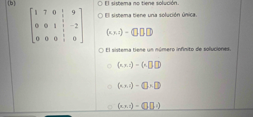 El sistema no tiene solución.
El sistema tiene una solución única.
beginbmatrix 1&7&0&|&9 0&0&1&|&-2 0&0&0&|&0endbmatrix (x,y,z)=(□ ,□ ,□ )
El sistema tiene un número infinito de soluciones.
(x,y,z)=(x,□ ,□ )
(x,y,z)=(□ ,y,□ )
(x,y,z)=(□ ,□ ,z)