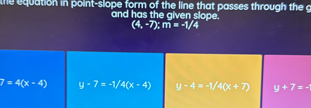 the equation in point-slope form of the line that passes through the g
and has the given slope.
(4,-7); m=-1/4
7=4(x-4) y-7=-1/4(x-4) y-4=-1/4(x+7) y+7=-1