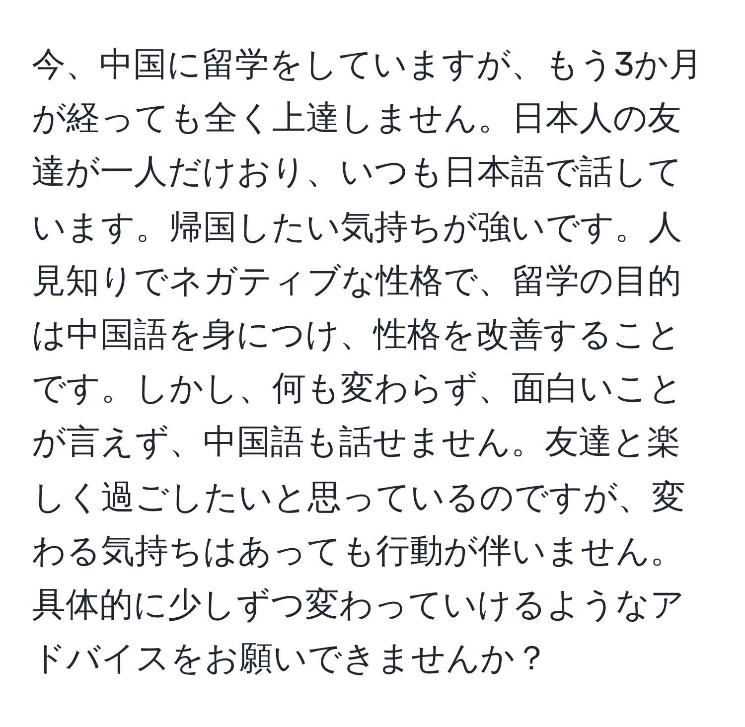 今、中国に留学をしていますが、もう3か月が経っても全く上達しません。日本人の友達が一人だけおり、いつも日本語で話しています。帰国したい気持ちが強いです。人見知りでネガティブな性格で、留学の目的は中国語を身につけ、性格を改善することです。しかし、何も変わらず、面白いことが言えず、中国語も話せません。友達と楽しく過ごしたいと思っているのですが、変わる気持ちはあっても行動が伴いません。具体的に少しずつ変わっていけるようなアドバイスをお願いできませんか？