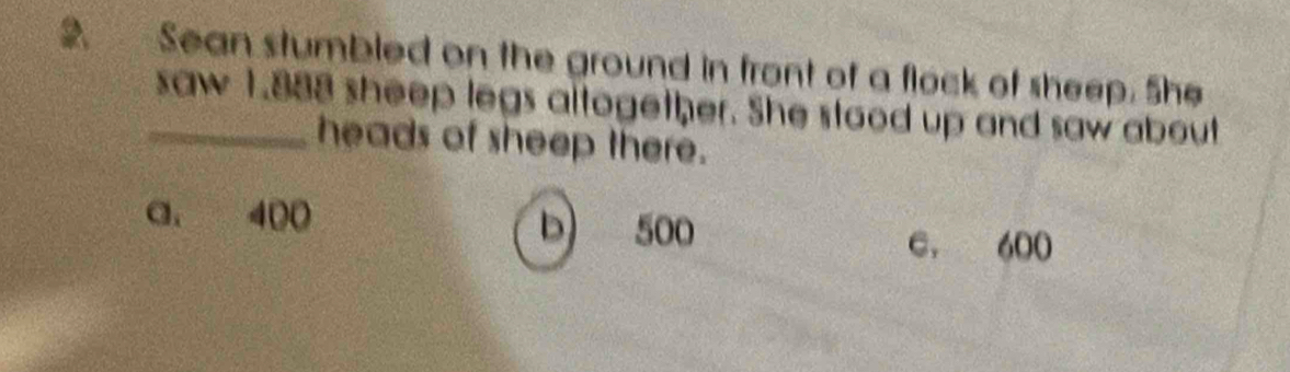 Sean stumbled on the ground in front of a flock of sheep. She
_saw 1.888 sheep legs altogether. She stood up and saw about
heads of sheep there.
a. 400 b 500
e. 600