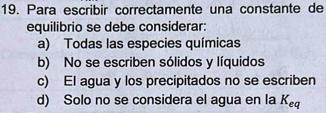 Para escribir correctamente una constante de
equilibrio se debe considerar:
a) Todas las especies químicas
b) No se escriben sólidos y líquidos
c) El agua y los precipitados no se escriben
d) Solo no se considera el agua en la K_eq