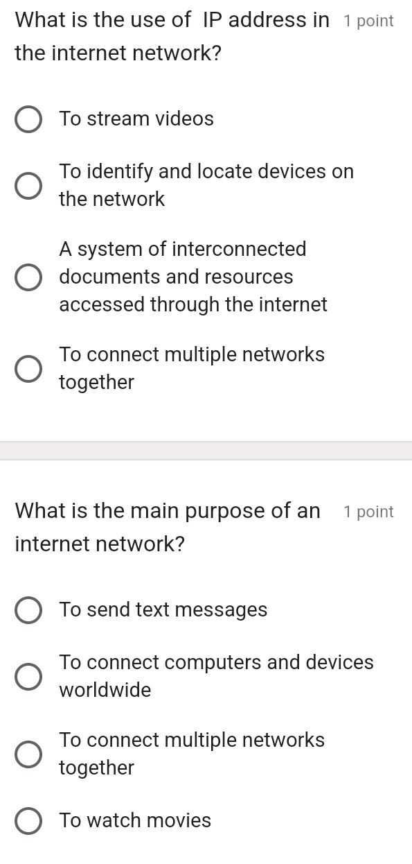 What is the use of IP address in 1 point
the internet network?
To stream videos
To identify and locate devices on
the network
A system of interconnected
documents and resources
accessed through the internet
To connect multiple networks
together
What is the main purpose of an 1 point
internet network?
To send text messages
To connect computers and devices
worldwide
To connect multiple networks
together
To watch movies