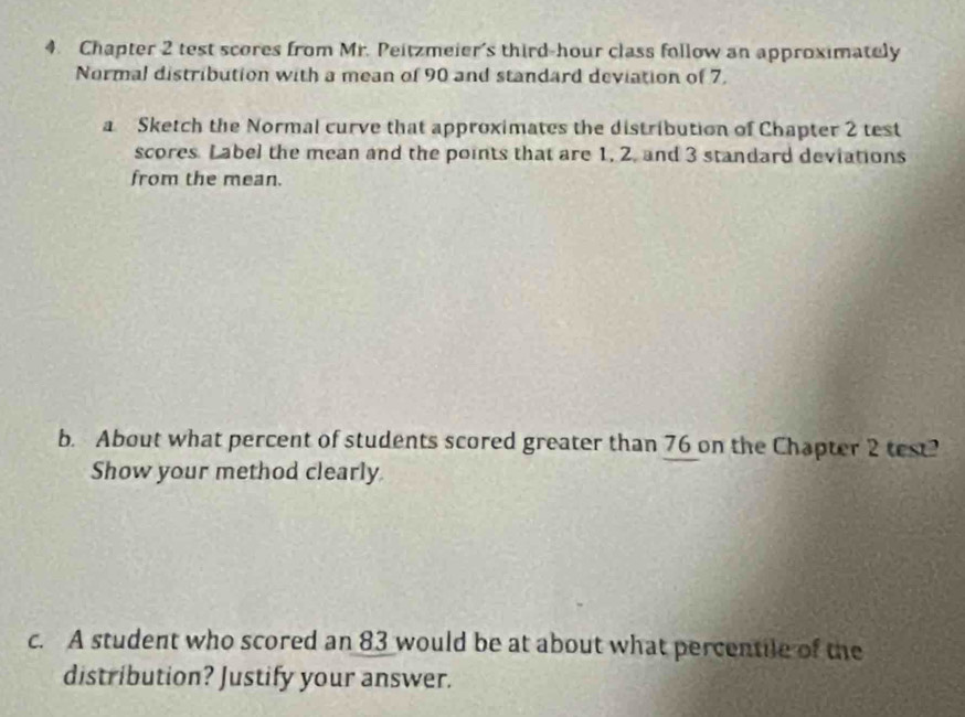 Chapter 2 test scores from Mr. Peitzmeier's third-hour class follow an approximately 
Normal distribution with a mean of 90 and standard deviation of 7. 
a Sketch the Normal curve that approximates the distribution of Chapter 2 test 
scores. Label the mean and the points that are 1, 2, and 3 standard deviations 
from the mean. 
b. About what percent of students scored greater than 76 on the Chapter 2 test? 
Show your method clearly. 
c. A student who scored an 83 would be at about what percentile of the 
distribution? Justify your answer.