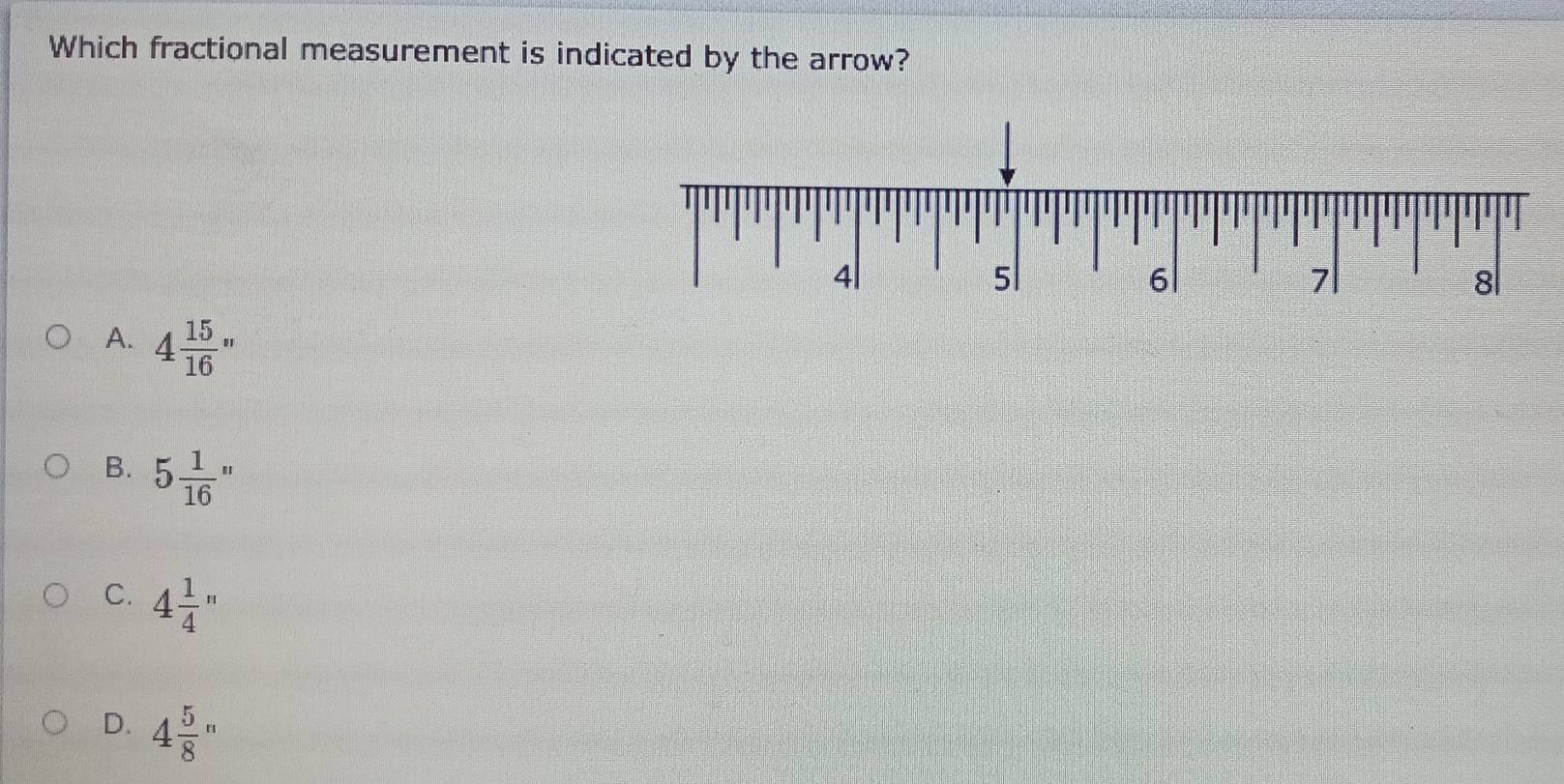 Which fractional measurement is indicated by the arrow?
A. 4 15/16 ''
B. 5 1/16 ''
C. 4 1/4 ''
D. 4 5/8 ''