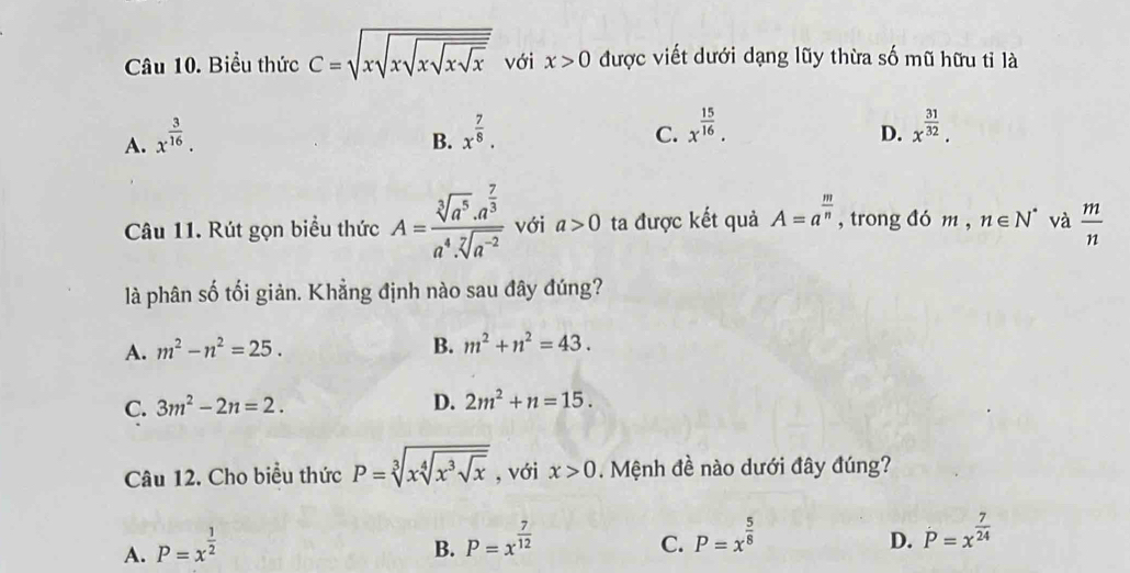 Biểu thức C=sqrt(xsqrt xsqrt xsqrt xsqrt x) với x>0 được viết dưới dạng lũy thừa số mũ hữu tỉ là
A. x^(frac 3)16.
B. x^(frac 7)8.
C. x^(frac 15)16. x^(frac 31)32. 
D.
Câu 11. Rút gọn biểu thức A=frac sqrt[3](a^5)· a^(frac 7)3a^4· sqrt[7](a^(-2)) với a>0 ta được kết quả A=a^(frac m)n , trong đó m , ,n∈ N^* và  m/n 
là phân số tối giản. Khẳng định nào sau đây đúng?
A. m^2-n^2=25. B. m^2+n^2=43.
C. 3m^2-2n=2.
D. 2m^2+n=15. 
Câu 12. Cho biểu thức P=sqrt[3](xsqrt [4]x^3sqrt x) , với x>0. Mệnh đề nào dưới đây đúng?
A. P=x^(frac 1)2
B. P=x^(frac 7)12
C. P=x^(frac 5)8
D. dot P=x^(frac 7)24