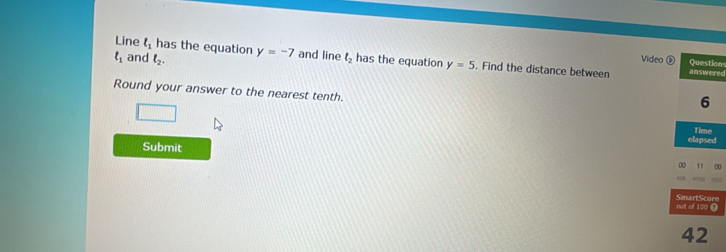 ell _1 and ell _2. 
Line ell _1 has the equation y=-7 and line ell _2 has the equation y=5. Find the distance between 
Video Questions 
answered 
Round your answer to the nearest tenth. 
6 
Time 
elapsed 
Submit 00 11 
SmartScore 
out of 100 ⑫ 
42