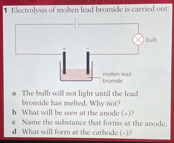 Electrolysis of molten lead bromide is carried out: 
a The bulb will not light until the lead 
bromide has melted. Why not? 
b What will be seen at the anode (+)? 
c Name the substance that forms at the anode. 
d What will form at the cathode (-)?