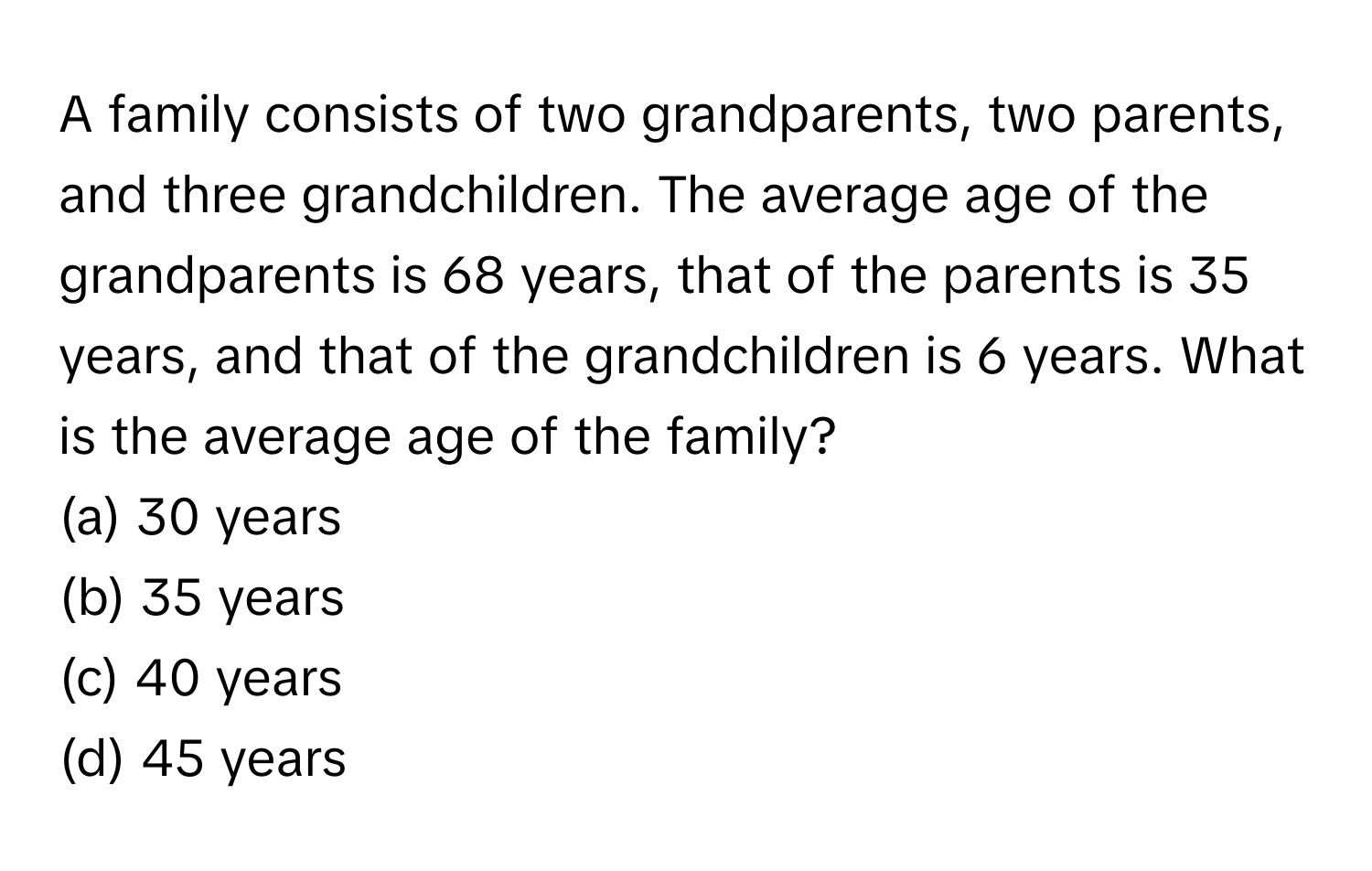 A family consists of two grandparents, two parents, and three grandchildren. The average age of the grandparents is 68 years, that of the parents is 35 years, and that of the grandchildren is 6 years. What is the average age of the family?

(a) 30 years
(b) 35 years
(c) 40 years
(d) 45 years