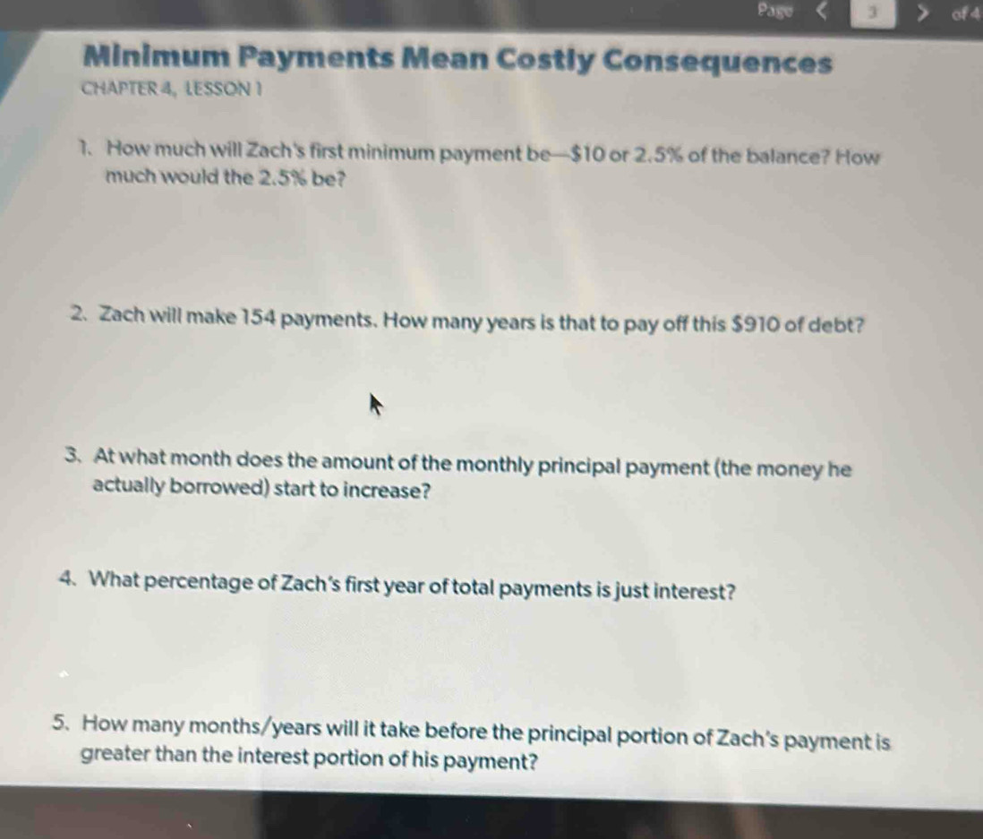 Page 3 of 4 
Minimum Payments Mean Costly Consequences 
CHAPTER 4, LESSON 1 
1. How much will Zach's first minimum payment be— $10 or 2.5% of the balance? How 
much would the 2.5% be? 
2. Zach will make 154 payments. How many years is that to pay off this $910 of debt? 
3. At what month does the amount of the monthly principal payment (the money he 
actually borrowed) start to increase? 
4. What percentage of Zach’s first year of total payments is just interest? 
5. How many months/years will it take before the principal portion of Zach's payment is 
greater than the interest portion of his payment?