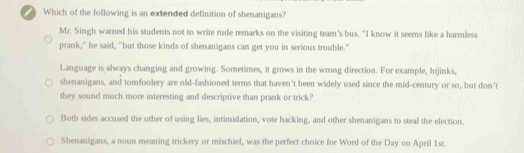 Which of the following is an extended definition of shenanigans?
Mr. Singh warned his students not to write rude remarks on the visiting team's bus. "I know it seems like a harmless
prank," he said, "but those kinds of shenanigans can get you in serious trouble."
Language is always changing and growing. Sometimes, it grows in the wrong direction. For example, hijinks,
shenanigans, and tomfoolery are old-fashioned terms that haven’t been widely used since the mid-century or so, but don’t
they sound much more interesting and descriptive than prank or trick?
Both sides accused the other of using lies, intimidation, vote hacking, and other shenanigans to steal the election.
Shenanigans, a noun meaning trickery or mischief, was the perfect choice for Word of the Day on April 1st.