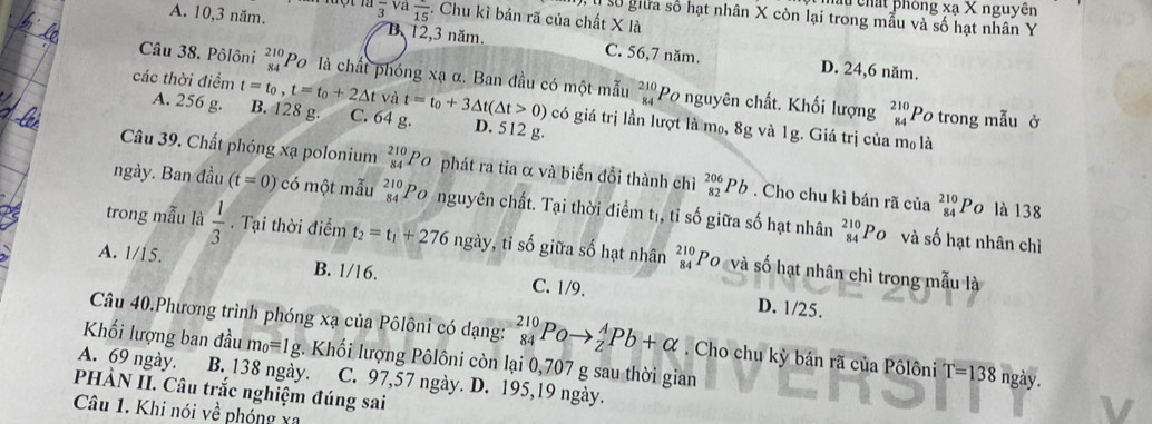 chất phòng xạ X nguyên
A. 10,3 năm. overline 3 a overline 15. Chu kì bán rã của chất X là
l số giữa số hạt nhân X còn lại trong mẫu và số hạt nhân Y
B 12,3 năm. C. 56,7 năm. D. 24,6 năm.
Câu 38. Pôlôni _(84)^(210)P_O 9 là chất phóng xạ α. Ban đầu có một mẫu beginarrayr 210 84endarray Po nguyên chất. Khối lượng beginarrayr 210 84endarray
Và
các thời điểm t=t_0,t=t_0+2△ t B. 128 g. C. 64 g. t=t_0+3△ t(△ t>0) có giá trị lần lượt là m₀, 8g và 1g. Giá trị của mo là
A. 256 g. D. 512 g.
Po trong mẫu ở
Câu 39. Chất phóng xạ polonium beginarrayr 210 84endarray Po phát ra tia α và biến đổi thành chì _(82)^(206)Pb. Cho chu kì bán rã của beginarrayr 210 84endarray Po là 138
ngày. Ban đầu (t=0) có một mẫu beginarrayr 210 84endarray Po nguyên chất. Tại thời điểm tị, tỉ số giữa số hạt nhân beginarrayr 210 84endarray Po và số hạt nhân chỉ
trong mẫu là  1/3 . Tại thời điểm t_2=t_1+276ngay , tỉ số giữa số hạt nhân _(84)^(210)P_O và số hạt nhân chì trong mẫu là
A. 1/15.
B. 1/16. C. 1/9. D. 1/25.
Câu 40.Phương trình phóng xạ của Pôlôni có dạng: _(84)^(210)Poto _2^(APb+alpha. Cho chu kỳ bản rã của Pôlôni T=138 ngày.
Khối lượng ban đầu m_0)=1g *. Khối lượng Pôlôni còn lại 0,707 g sau thời gian
A. 69 ngày. B. 138 ngày.
PHÀN II. Câu trắc nghiệm đúng sai C. 97,57 ngày. D. 195,19 ngày.
Câu 1. Khi nói về phóng xa