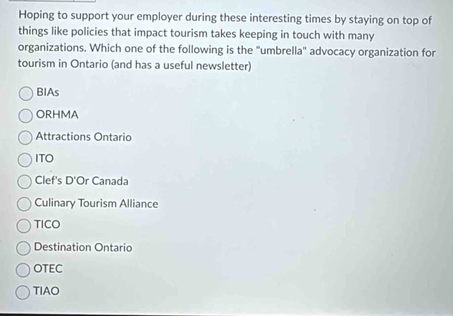 Hoping to support your employer during these interesting times by staying on top of
things like policies that impact tourism takes keeping in touch with many
organizations. Which one of the following is the "umbrella" advocacy organization for
tourism in Ontario (and has a useful newsletter)
BIAs
ORHMA
Attractions Ontario
ITO
Clef's D'Or Canada
Culinary Tourism Alliance
TICO
Destination Ontario
OTEC
TIAO