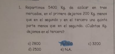 Repartimos 5400 Kg. de azúcar en tres
mercados, en el primero dejamos 200 Kg. menos
que en el segundo y en el tercero una quinta
parte menos que en el segundo. ¿Cuántos Kg.
dejamos en el tercero?
a) 2800 c) 3200
d) 2500 e) N.A.