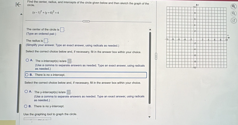 Find the center, radius, and intercepts of the circle given below and then sketch the graph of the
circle.
(x-1)^2+(y+6)^2=4

The center of the circle is □. 
(Type an ordered pair.) 
The radius is □. 
(Simplify your answer. Type an exact answer, using radicals as needed.)
Select the correct choice below and, if necessary, fill in the answer box within your choice.
A. The x-intercept(s) is/are 
(Use a comma to separate answers as needed. Type an exact answer, using radicals
as needed.)
B. There is no x-intercept.
Select the correct choice below and, if necessary, fill in the answer box within your choice.
A. The y-intercept(s) is/are □. 
(Use a comma to separate answers as needed. Type an exact answer, using radicals
as needed.)
B. There is no y-intercept.
Use the graphing tool to graph the circle.