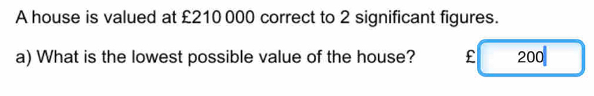 A house is valued at £210 000 correct to 2 significant figures.
a) What is the lowest possible value of the house? £ 200