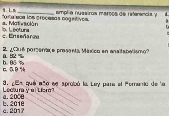 La _amplia nuestros marcos de referencia y 4
fortalece los procesos cognitivos.
a
a. Motivación b
b. Lectura
C
c. Enseñanza
2. ¿Qué porcentaje presenta México en analfabetismo?
a. 82 %
b. 85 %
c. 6.9 %
3. ¿En qué año se aprobó la Ley para el Fomento de la
Lectura y el Libro?
a. 2008
b. 2018
c. 2017