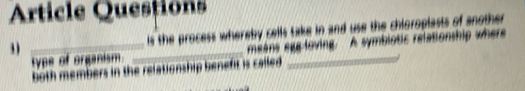 Article Questions 
3 __is the process whereby cells take in and use the chioroplasts of another 
type of organism. means egg-loving. A symbiotic relationship where 
both members in the relationship benefit is called.